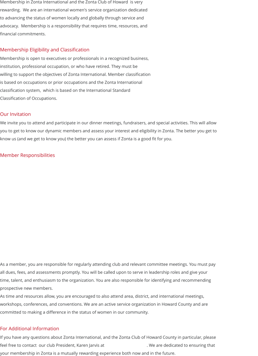 Membership in Zonta International and the Zonta Club of Howard  is very  rewarding.  We are an international women's service organization dedicated  to advancing the status of women locally and globally through service and  advocacy.  Membership is a responsibility that requires time, resources, and  financial commitments.   Membership Eligibility and Classification Membership is open to executives or professionals in a recognized business,  institution, professional occupation, or who have retired. They must be   willing to support the objectives of Zonta International. Member classification  is based on occupations or prior occupations and the Zonta International  classification system,  which is based on the International Standard  Classification of Occupations.  Our Invitation  We invite you to attend and participate in our dinner meetings, fundraisers, and special activities. This will allow you to get to know our dynamic members and assess your interest and eligibility in Zonta. The better you get to know us (and we get to know you) the better you can assess if Zonta is a good fit for you.    Member Responsibilities            As a member, you are responsible for regularly attending club and relevant committee meetings. You must pay                                        all dues, fees, and assessments promptly. You will be called upon to serve in leadership roles and give your time, talent, and enthusiasm to the organization. You are also responsible for identifying and recommending prospective new members. As time and resources allow, you are encouraged to also attend area, district, and international meetings, workshops, conferences, and conventions. We are an active service organization in Howard County and are committed to making a difference in the status of women in our community.   For Additional Information If you have any questions about Zonta International, and the Zonta Club of Howard County in particular, please feel free to contact  our club President, Karen Jarvis at                                       . We are dedicated to ensuring that your membership in Zonta is a mutually rewarding experience both now and in the future.